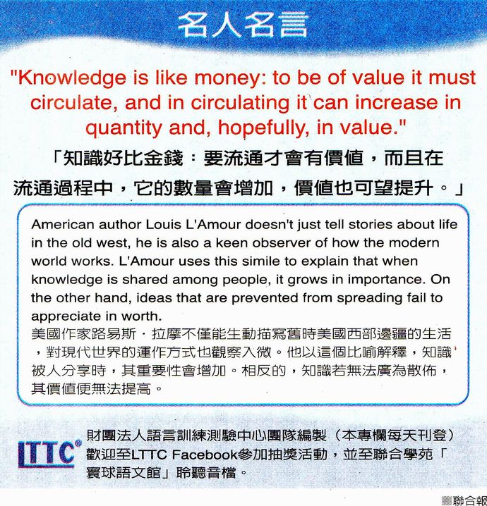 名人名言●「知識好比金錢：要流通才會有價值，而且在流通過程中，它的數量會增加，價值也可望提升。」Louis L'Amour 路易斯．拉摩，美國作家