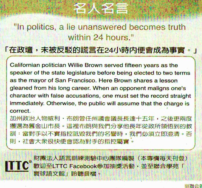 名人名言●「在政壇，未被反駁的謊言在24小時內便會成為事實。」Willie Brown 威利．布朗，美國加州政治人物