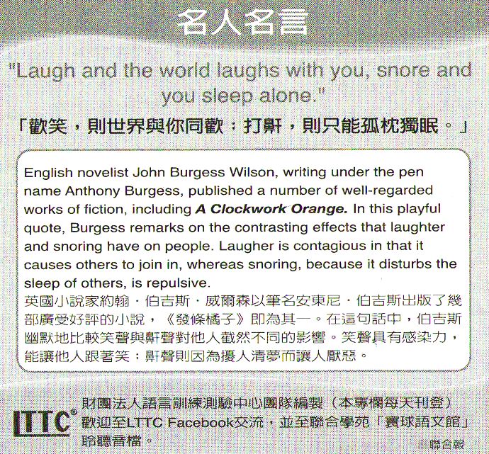 名人名言●「歡笑，則世界與你同歡；打鼾，則只能孤枕難眠。」John Burgess Wilson 約翰．伯吉斯．威爾森，英國小說家，筆名安東尼．伯吉斯